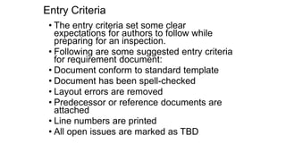 Entry Criteria
• The entry criteria set some clear
expectations for authors to follow while
preparing for an inspection.
• Following are some suggested entry criteria
for requirement document:
• Document conform to standard template
• Document has been spell-checked
• Layout errors are removed
• Predecessor or reference documents are
attached
• Line numbers are printed
• All open issues are marked as TBD
 