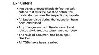 Exit Criteria
• Inspection process should define the exit
criteria that must be satisfied before the
moderator declares the inspection complete.
• All issues raised during the inspection have
been addressed.
• Any changes made in the document and
related work products were made correctly
• The revised document has been spell
checked
• All TBDs have been resolved
 
