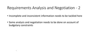 4
Requirements Analysis and Negotiation - 2
• Incomplete and inconsistent information needs to be tackled here
• Some analysis and negotiation needs to be done on account of
budgetary constraints
 