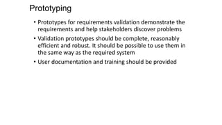 Prototyping
• Prototypes for requirements validation demonstrate the
requirements and help stakeholders discover problems
• Validation prototypes should be complete, reasonably
efficient and robust. It should be possible to use them in
the same way as the required system
• User documentation and training should be provided
 