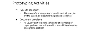 Prototyping Activities
• Execute scenarios
• The users of the system work, usually on their own, to
try the system by executing the planned scenarios
• Document problems
• Its usually best to define some kind of electronic or
paper problem report form which users fill in when they
encounter a problem
 