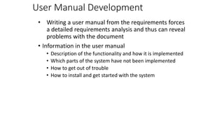 User Manual Development
• Writing a user manual from the requirements forces
a detailed requirements analysis and thus can reveal
problems with the document
• Information in the user manual
• Description of the functionality and how it is implemented
• Which parts of the system have not been implemented
• How to get out of trouble
• How to install and get started with the system
 