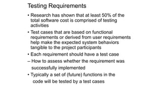 Testing Requirements
• Research has shown that at least 50% of the
total software cost is comprised of testing
activities
• Test cases that are based on functional
requirements or derived from user requirements
help make the expected system behaviors
tangible to the project participants
• Each requirement should have a test case
– How to assess whether the requirement was
successfully implemented
• Typically a set of (future) functions in the
code will be tested by a test cases
 