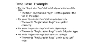 Test Case Example
• The title "Registration Page" shall be left aligned at the top of the
page.
• The title "Registration Page" is left aligned at the
top of the page.
• The words "Registration Page" shall be spelled correctly.
• The words "Registration Page" are spelled
correctly.
• The words "Registration Page" shall be in 26 point type.
• The words "Registration Page" are in 26 point type
• The words "Registration Page" shall be in sans serif type
• The words "Registration Page" are in sans serif
type
 