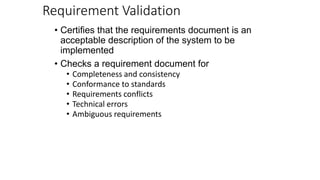 Requirement Validation
• Certifies that the requirements document is an
acceptable description of the system to be
implemented
• Checks a requirement document for
• Completeness and consistency
• Conformance to standards
• Requirements conflicts
• Technical errors
• Ambiguous requirements
 