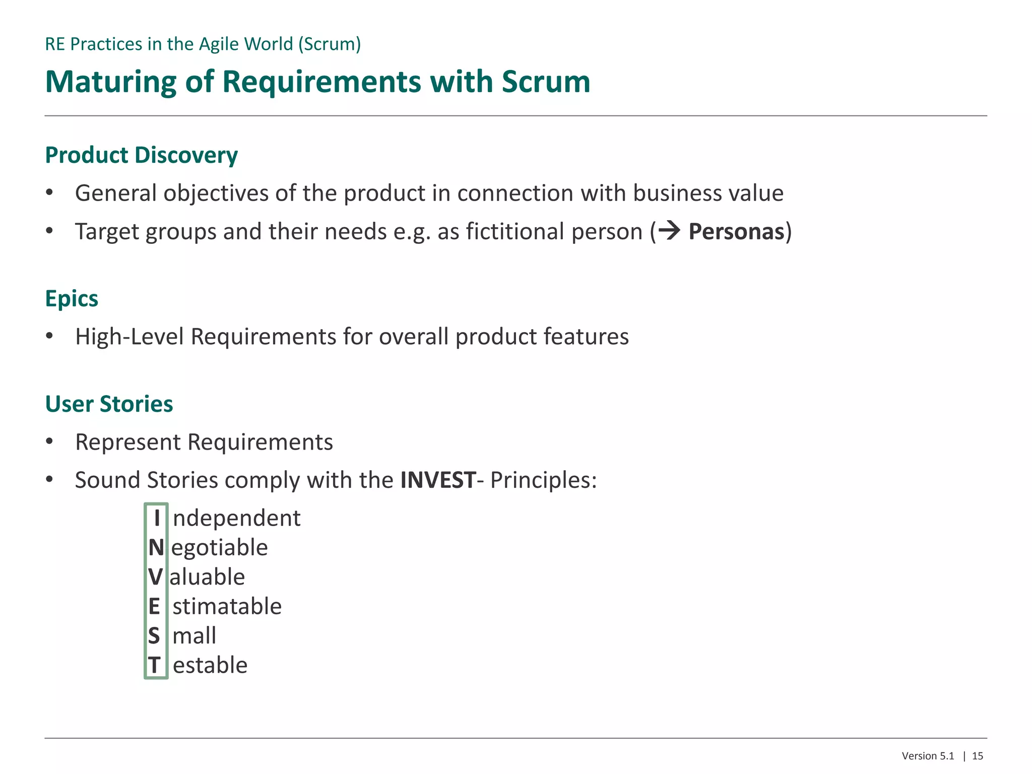 Maturing of Requirements with Scrum
Version 5.1 | 15
Product Discovery
• General objectives of the product in connection with business value
• Target groups and their needs e.g. as fictitional person ( Personas)
Epics
• High-Level Requirements for overall product features
User Stories
• Represent Requirements
• Sound Stories comply with the INVEST- Principles:
I ndependent
N egotiable
V aluable
E stimatable
S mall
T estable
RE Practices in the Agile World (Scrum)
 