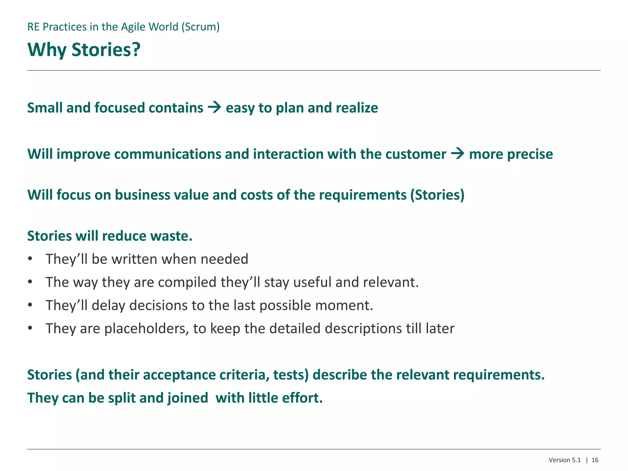 Why Stories?
Version 5.1 | 16
Small and focused contains  easy to plan and realize
Will improve communications and interaction with the customer  more precise
Will focus on business value and costs of the requirements (Stories)
Stories will reduce waste.
• They’ll be written when needed
• The way they are compiled they’ll stay useful and relevant.
• They’ll delay decisions to the last possible moment.
• They are placeholders, to keep the detailed descriptions till later
Stories (and their acceptance criteria, tests) describe the relevant requirements.
They can be split and joined with little effort.
RE Practices in the Agile World (Scrum)
 