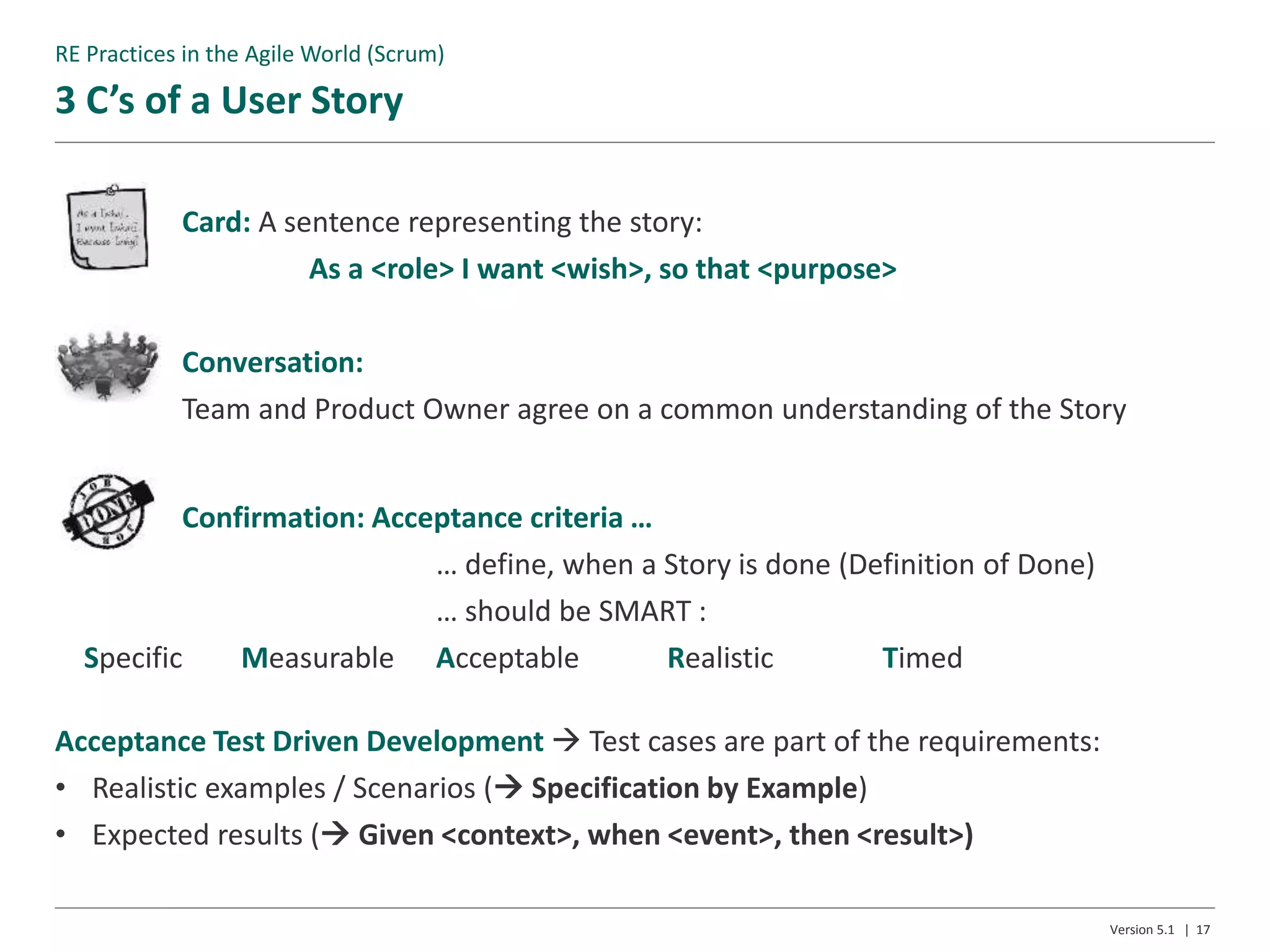 3 C’s of a User Story
Version 5.1 | 17
Card: A sentence representing the story:
As a <role> I want <wish>, so that <purpose>
Conversation:
Team and Product Owner agree on a common understanding of the Story
Confirmation: Acceptance criteria …
… define, when a Story is done (Definition of Done)
… should be SMART :
Specific Measurable Acceptable Realistic Timed
Acceptance Test Driven Development  Test cases are part of the requirements:
• Realistic examples / Scenarios ( Specification by Example)
• Expected results ( Given <context>, when <event>, then <result>)
RE Practices in the Agile World (Scrum)
 