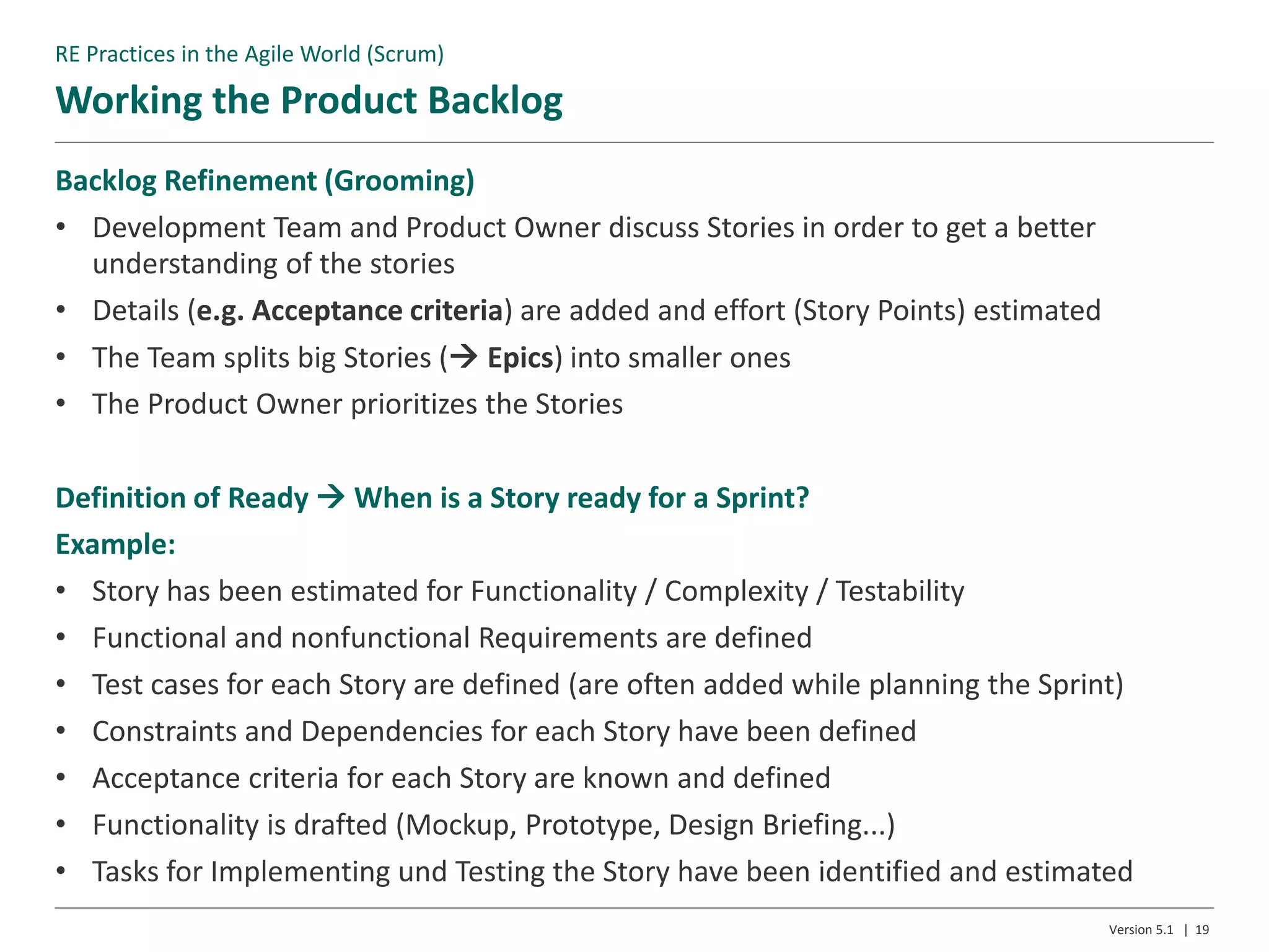 Working the Product Backlog
Version 5.1 | 19
Backlog Refinement (Grooming)
• Development Team and Product Owner discuss Stories in order to get a better
understanding of the stories
• Details (e.g. Acceptance criteria) are added and effort (Story Points) estimated
• The Team splits big Stories ( Epics) into smaller ones
• The Product Owner prioritizes the Stories
Definition of Ready  When is a Story ready for a Sprint?
Example:
• Story has been estimated for Functionality / Complexity / Testability
• Functional and nonfunctional Requirements are defined
• Test cases for each Story are defined (are often added while planning the Sprint)
• Constraints and Dependencies for each Story have been defined
• Acceptance criteria for each Story are known and defined
• Functionality is drafted (Mockup, Prototype, Design Briefing...)
• Tasks for Implementing und Testing the Story have been identified and estimated
RE Practices in the Agile World (Scrum)
 