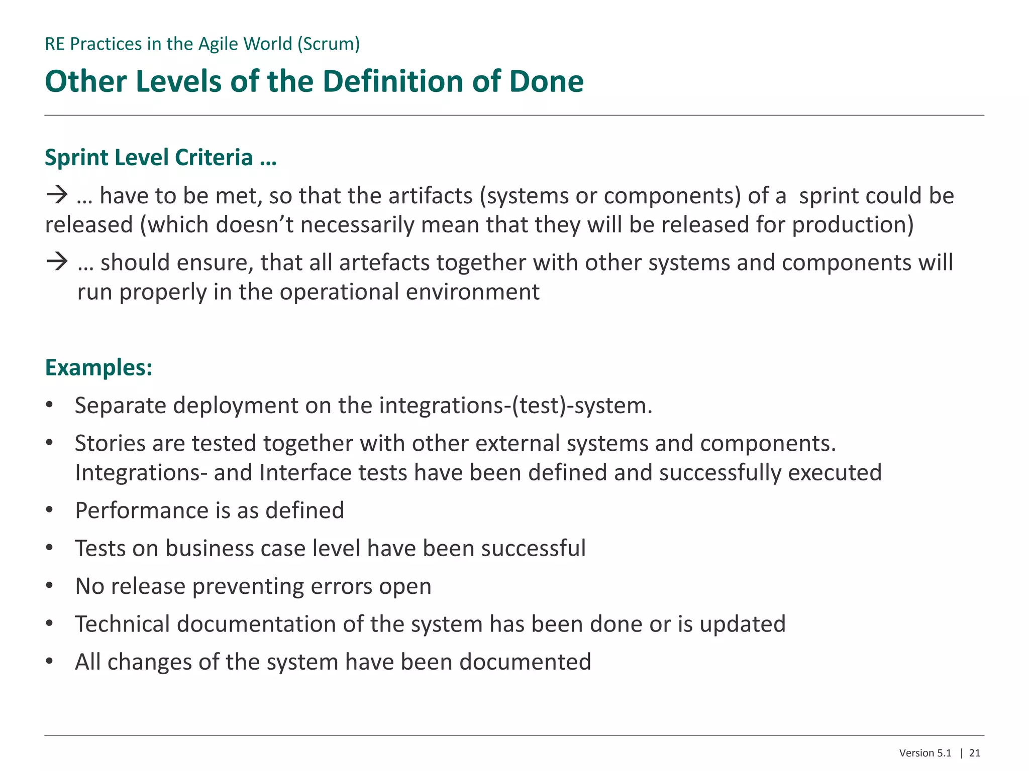 Other Levels of the Definition of Done
Version 5.1 | 21
Sprint Level Criteria …
 … have to be met, so that the artifacts (systems or components) of a sprint could be
released (which doesn’t necessarily mean that they will be released for production)
 … should ensure, that all artefacts together with other systems and components will
run properly in the operational environment
Examples:
• Separate deployment on the integrations-(test)-system.
• Stories are tested together with other external systems and components.
Integrations- and Interface tests have been defined and successfully executed
• Performance is as defined
• Tests on business case level have been successful
• No release preventing errors open
• Technical documentation of the system has been done or is updated
• All changes of the system have been documented
RE Practices in the Agile World (Scrum)
 