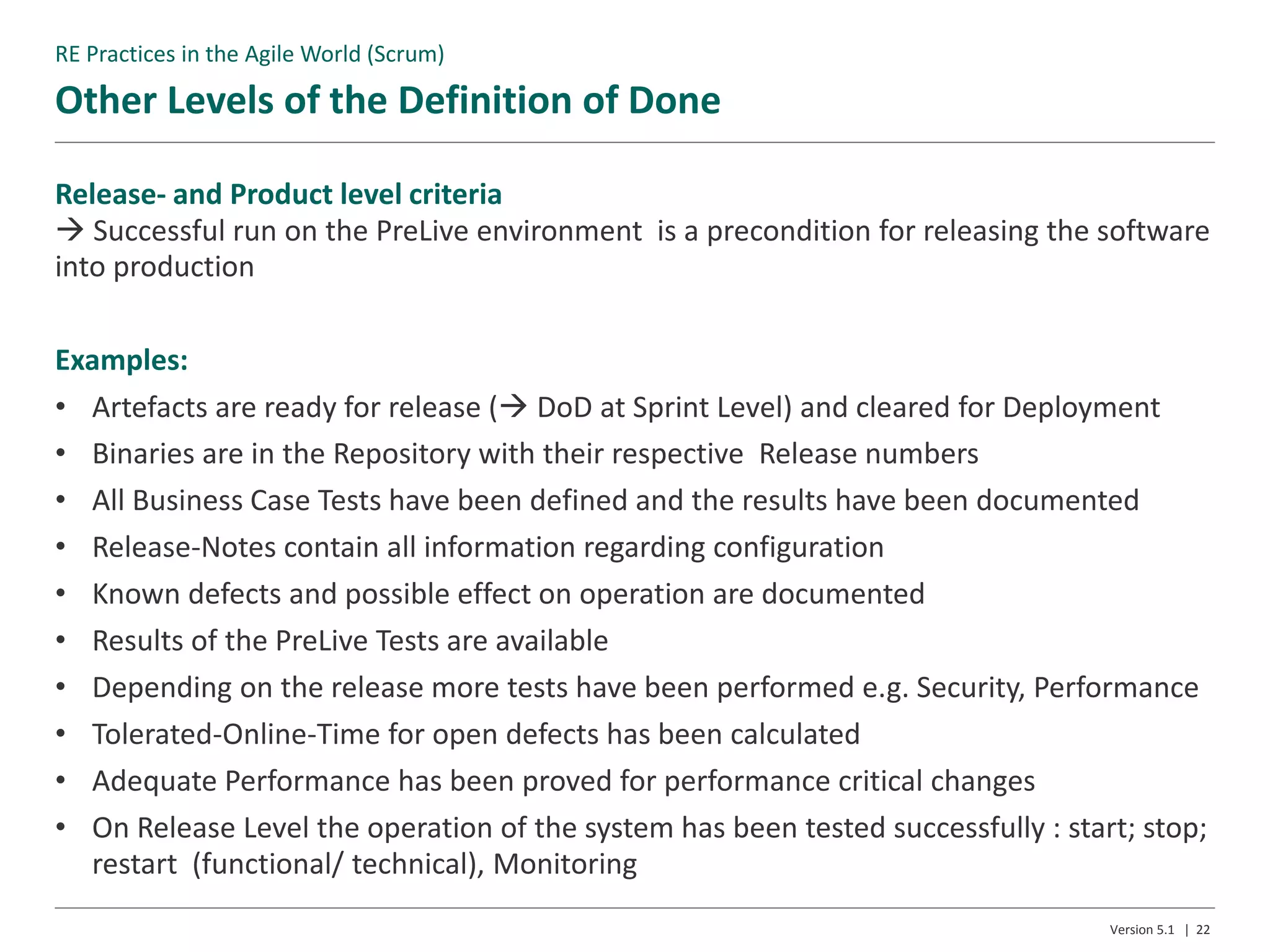 Other Levels of the Definition of Done
Version 5.1 | 22
Release- and Product level criteria
 Successful run on the PreLive environment is a precondition for releasing the software
into production
Examples:
• Artefacts are ready for release ( DoD at Sprint Level) and cleared for Deployment
• Binaries are in the Repository with their respective Release numbers
• All Business Case Tests have been defined and the results have been documented
• Release-Notes contain all information regarding configuration
• Known defects and possible effect on operation are documented
• Results of the PreLive Tests are available
• Depending on the release more tests have been performed e.g. Security, Performance
• Tolerated-Online-Time for open defects has been calculated
• Adequate Performance has been proved for performance critical changes
• On Release Level the operation of the system has been tested successfully : start; stop;
restart (functional/ technical), Monitoring
RE Practices in the Agile World (Scrum)
 