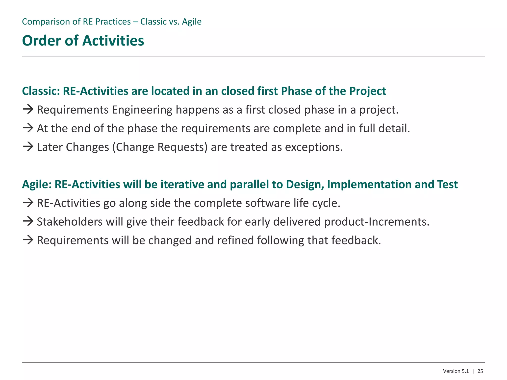 Order of Activities
Version 5.1 | 25
Classic: RE-Activities are located in an closed first Phase of the Project
 Requirements Engineering happens as a first closed phase in a project.
 At the end of the phase the requirements are complete and in full detail.
 Later Changes (Change Requests) are treated as exceptions.
Agile: RE-Activities will be iterative and parallel to Design, Implementation and Test
 RE-Activities go along side the complete software life cycle.
 Stakeholders will give their feedback for early delivered product-Increments.
 Requirements will be changed and refined following that feedback.
Comparison of RE Practices – Classic vs. Agile
 