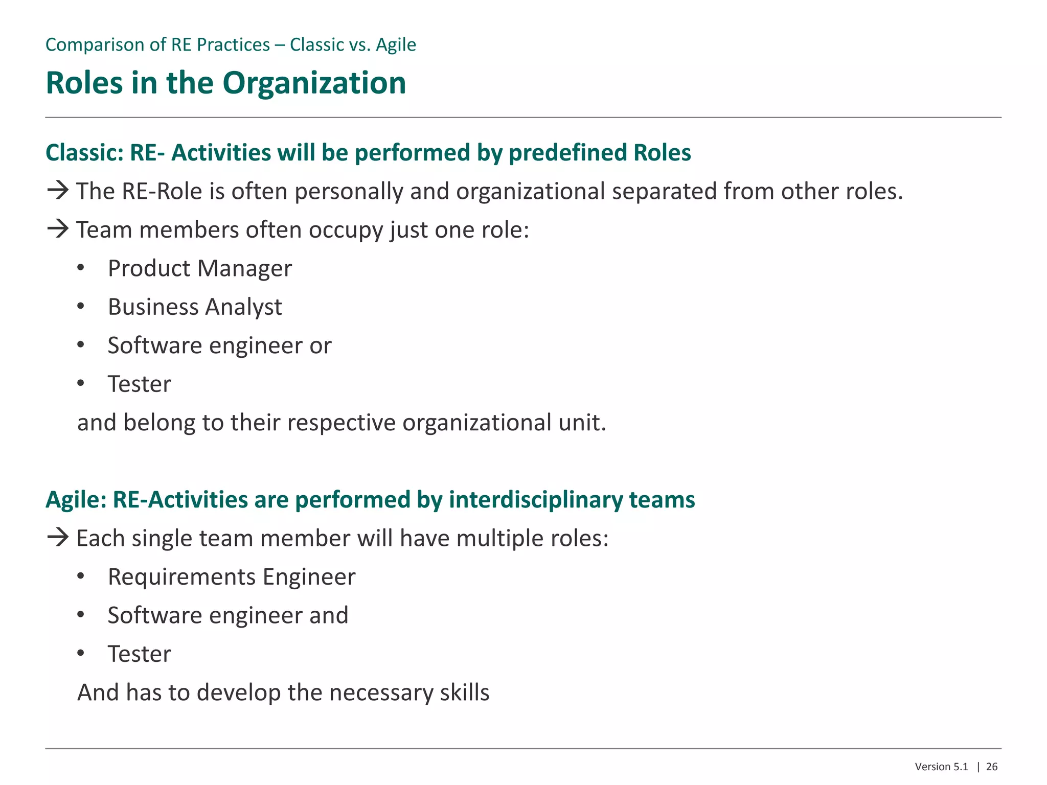 Roles in the Organization
Version 5.1 | 26
Classic: RE- Activities will be performed by predefined Roles
 The RE-Role is often personally and organizational separated from other roles.
 Team members often occupy just one role:
• Product Manager
• Business Analyst
• Software engineer or
• Tester
and belong to their respective organizational unit.
Agile: RE-Activities are performed by interdisciplinary teams
 Each single team member will have multiple roles:
• Requirements Engineer
• Software engineer and
• Tester
And has to develop the necessary skills
Comparison of RE Practices – Classic vs. Agile
 