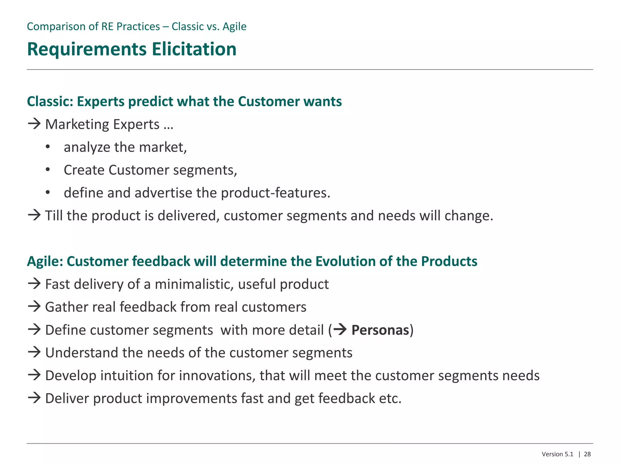 Requirements Elicitation
Version 5.1 | 28
Classic: Experts predict what the Customer wants
 Marketing Experts …
• analyze the market,
• Create Customer segments,
• define and advertise the product-features.
 Till the product is delivered, customer segments and needs will change.
Agile: Customer feedback will determine the Evolution of the Products
 Fast delivery of a minimalistic, useful product
 Gather real feedback from real customers
 Define customer segments with more detail ( Personas)
 Understand the needs of the customer segments
 Develop intuition for innovations, that will meet the customer segments needs
 Deliver product improvements fast and get feedback etc.
Comparison of RE Practices – Classic vs. Agile
 