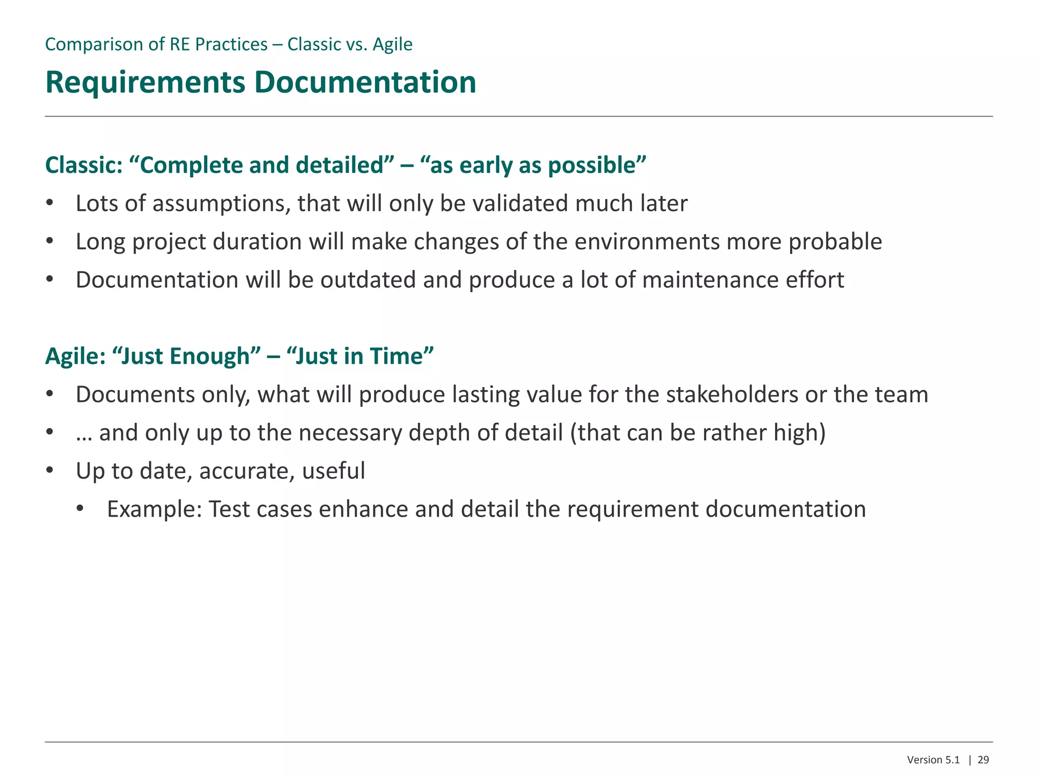 Requirements Documentation
Version 5.1 | 29
Classic: “Complete and detailed” – “as early as possible”
• Lots of assumptions, that will only be validated much later
• Long project duration will make changes of the environments more probable
• Documentation will be outdated and produce a lot of maintenance effort
Agile: “Just Enough” – “Just in Time”
• Documents only, what will produce lasting value for the stakeholders or the team
• … and only up to the necessary depth of detail (that can be rather high)
• Up to date, accurate, useful
• Example: Test cases enhance and detail the requirement documentation
Comparison of RE Practices – Classic vs. Agile
 