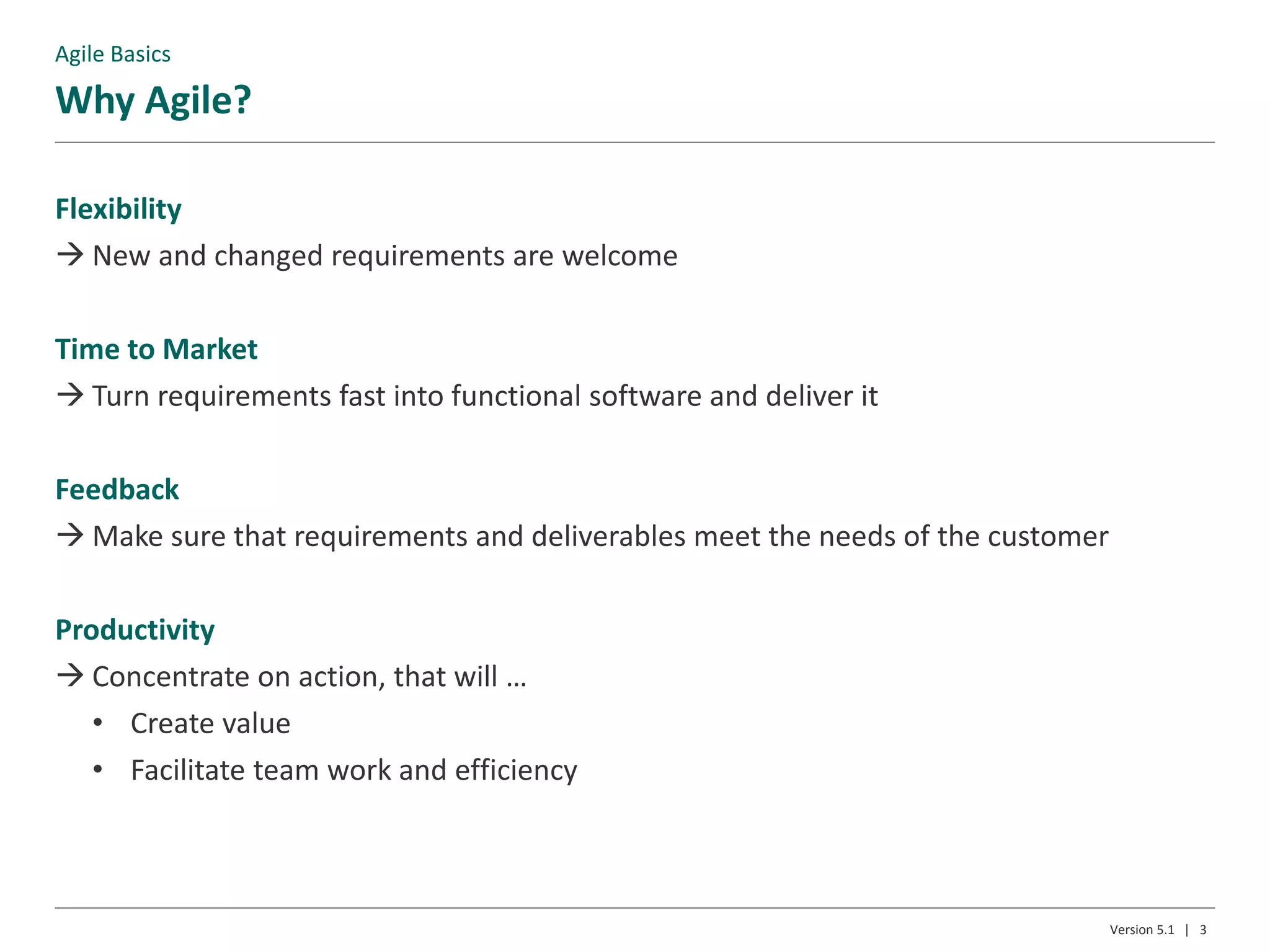 Why Agile?
Version 5.1 | 3
Flexibility
 New and changed requirements are welcome
Time to Market
 Turn requirements fast into functional software and deliver it
Feedback
 Make sure that requirements and deliverables meet the needs of the customer
Productivity
 Concentrate on action, that will …
• Create value
• Facilitate team work and efficiency
Agile Basics
 
