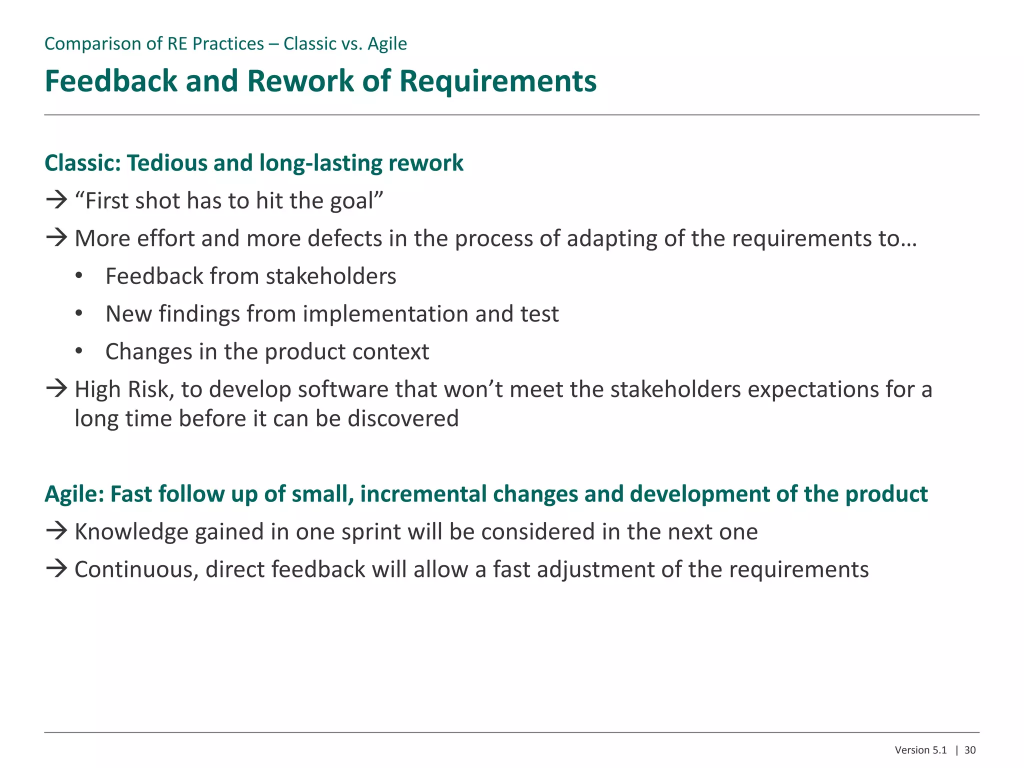 Feedback and Rework of Requirements
Version 5.1 | 30
Classic: Tedious and long-lasting rework
 “First shot has to hit the goal”
 More effort and more defects in the process of adapting of the requirements to…
• Feedback from stakeholders
• New findings from implementation and test
• Changes in the product context
 High Risk, to develop software that won’t meet the stakeholders expectations for a
long time before it can be discovered
Agile: Fast follow up of small, incremental changes and development of the product
 Knowledge gained in one sprint will be considered in the next one
 Continuous, direct feedback will allow a fast adjustment of the requirements
Comparison of RE Practices – Classic vs. Agile
 