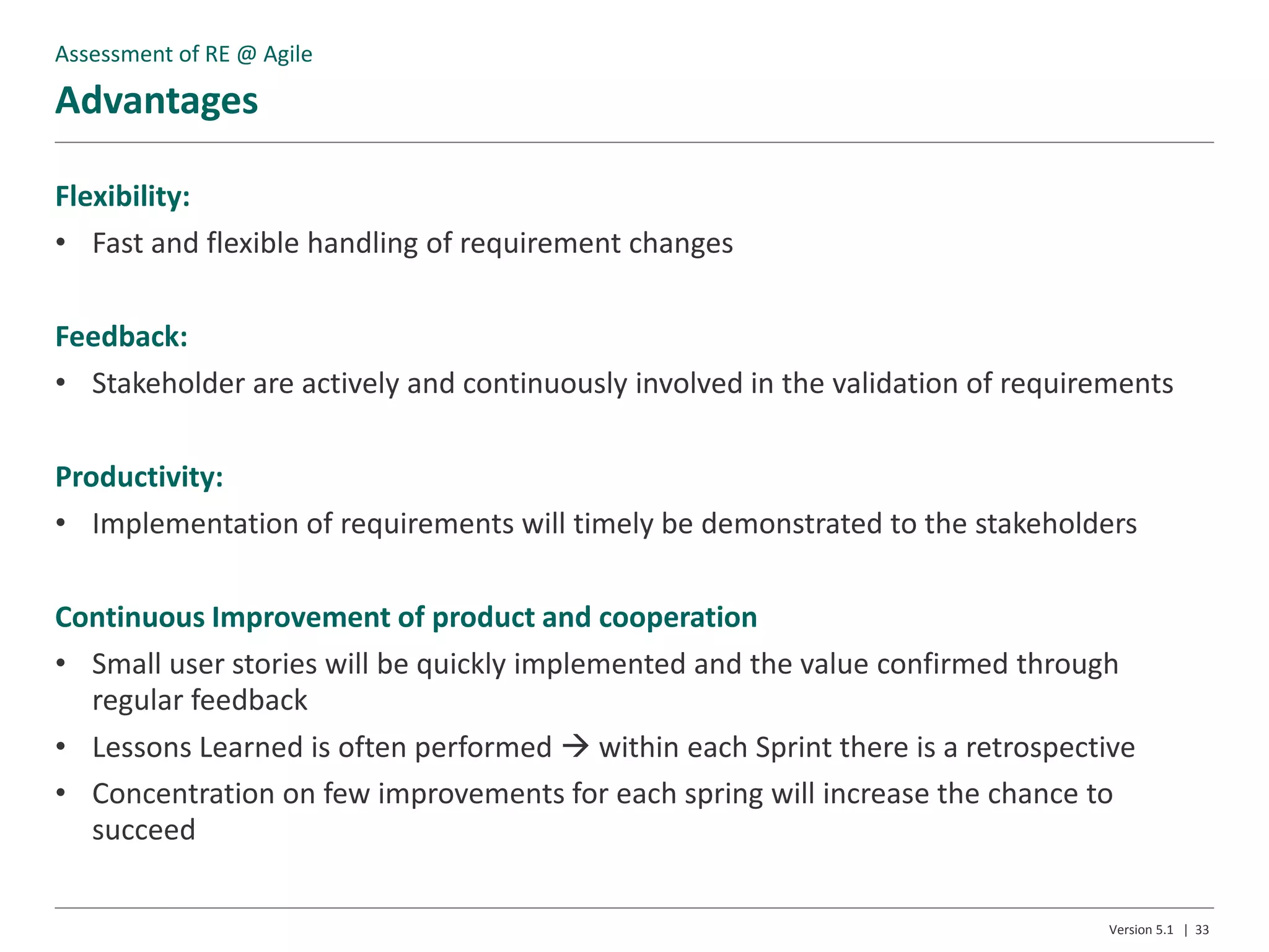 Advantages
Version 5.1 | 33
Flexibility:
• Fast and flexible handling of requirement changes
Feedback:
• Stakeholder are actively and continuously involved in the validation of requirements
Productivity:
• Implementation of requirements will timely be demonstrated to the stakeholders
Continuous Improvement of product and cooperation
• Small user stories will be quickly implemented and the value confirmed through
regular feedback
• Lessons Learned is often performed  within each Sprint there is a retrospective
• Concentration on few improvements for each spring will increase the chance to
succeed
Assessment of RE @ Agile
 