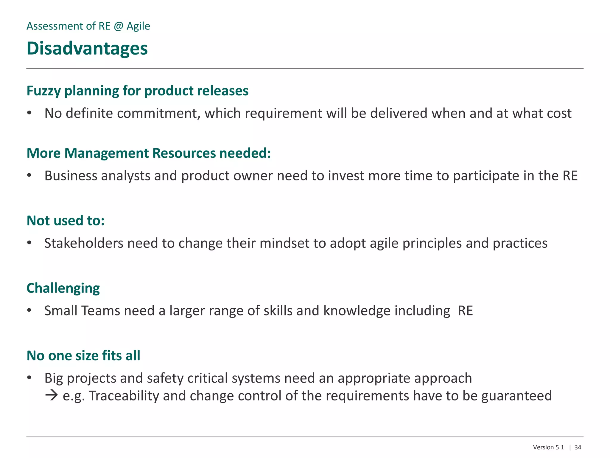 Disadvantages
Version 5.1 | 34
Fuzzy planning for product releases
• No definite commitment, which requirement will be delivered when and at what cost
More Management Resources needed:
• Business analysts and product owner need to invest more time to participate in the RE
Not used to:
• Stakeholders need to change their mindset to adopt agile principles and practices
Challenging
• Small Teams need a larger range of skills and knowledge including RE
No one size fits all
• Big projects and safety critical systems need an appropriate approach
 e.g. Traceability and change control of the requirements have to be guaranteed
Assessment of RE @ Agile
 