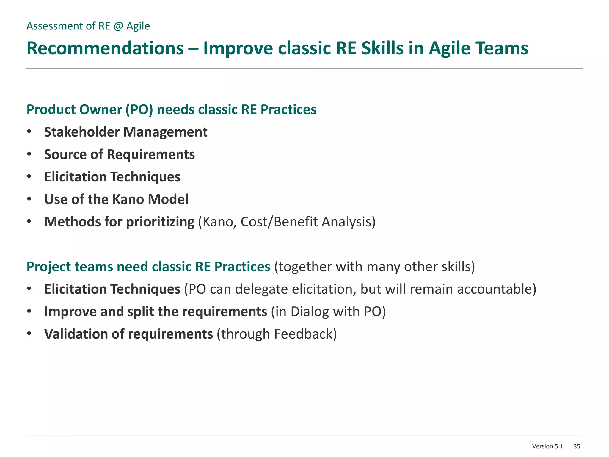 Recommendations – Improve classic RE Skills in Agile Teams
Version 5.1 | 35
Product Owner (PO) needs classic RE Practices
• Stakeholder Management
• Source of Requirements
• Elicitation Techniques
• Use of the Kano Model
• Methods for prioritizing (Kano, Cost/Benefit Analysis)
Project teams need classic RE Practices (together with many other skills)
• Elicitation Techniques (PO can delegate elicitation, but will remain accountable)
• Improve and split the requirements (in Dialog with PO)
• Validation of requirements (through Feedback)
Assessment of RE @ Agile
 