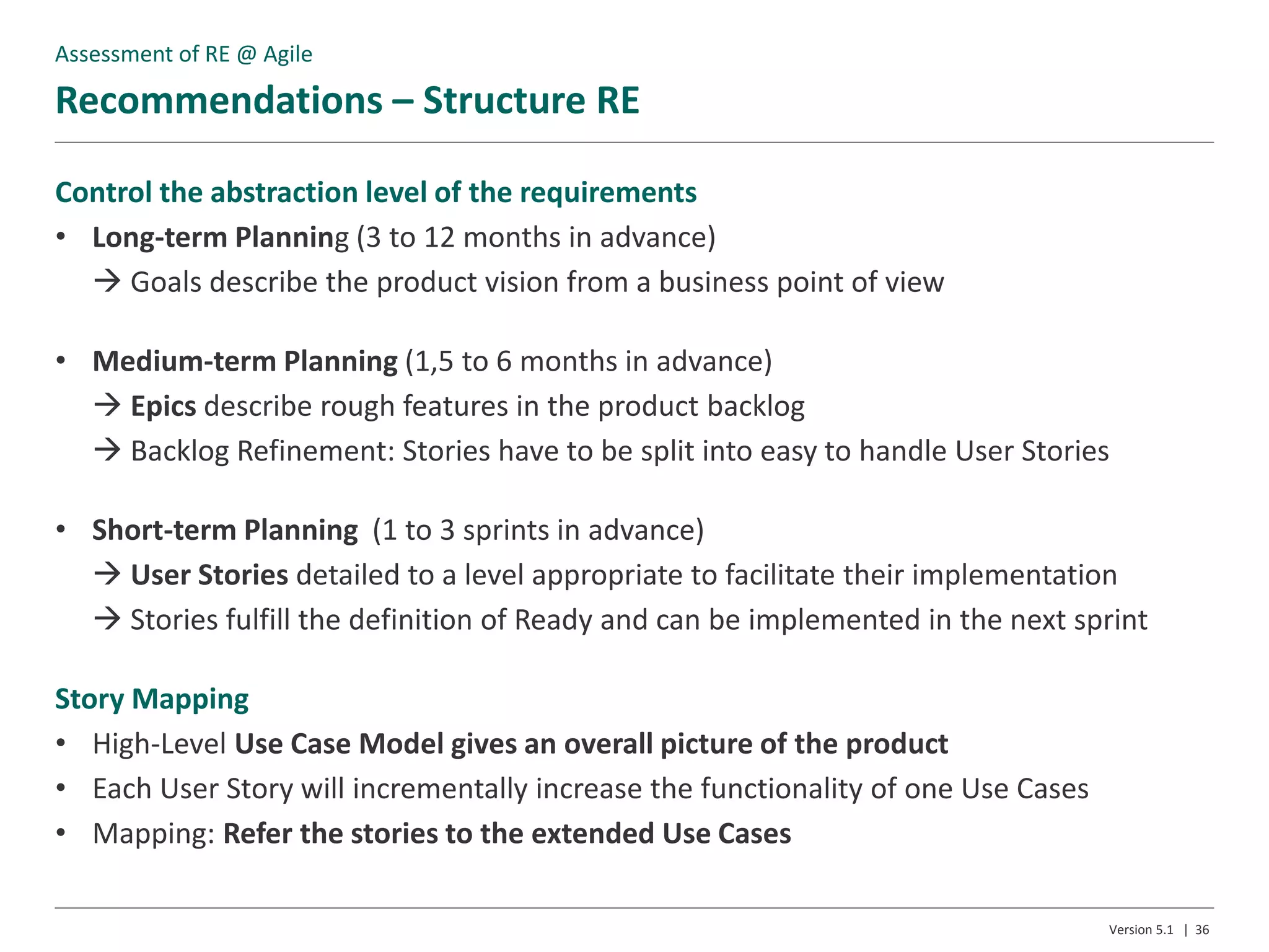 Recommendations – Structure RE
Version 5.1 | 36
Control the abstraction level of the requirements
• Long-term Planning (3 to 12 months in advance)
 Goals describe the product vision from a business point of view
• Medium-term Planning (1,5 to 6 months in advance)
 Epics describe rough features in the product backlog
 Backlog Refinement: Stories have to be split into easy to handle User Stories
• Short-term Planning (1 to 3 sprints in advance)
 User Stories detailed to a level appropriate to facilitate their implementation
 Stories fulfill the definition of Ready and can be implemented in the next sprint
Story Mapping
• High-Level Use Case Model gives an overall picture of the product
• Each User Story will incrementally increase the functionality of one Use Cases
• Mapping: Refer the stories to the extended Use Cases
Assessment of RE @ Agile
 