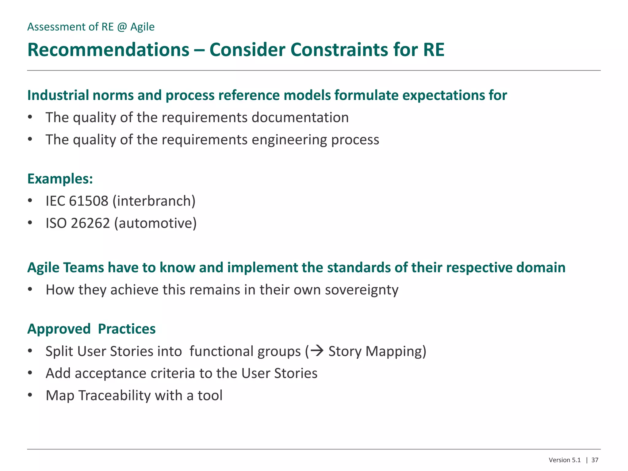 Recommendations – Consider Constraints for RE
Version 5.1 | 37
Industrial norms and process reference models formulate expectations for
• The quality of the requirements documentation
• The quality of the requirements engineering process
Examples:
• IEC 61508 (interbranch)
• ISO 26262 (automotive)
Agile Teams have to know and implement the standards of their respective domain
• How they achieve this remains in their own sovereignty
Approved Practices
• Split User Stories into functional groups ( Story Mapping)
• Add acceptance criteria to the User Stories
• Map Traceability with a tool
Assessment of RE @ Agile
 