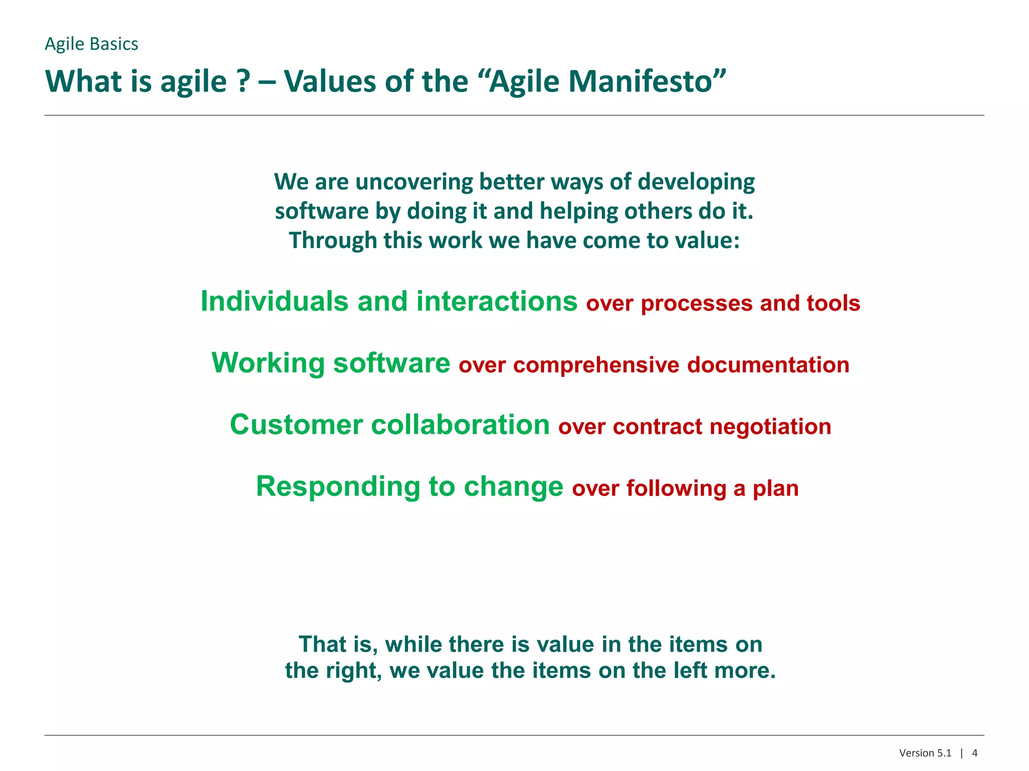 We are uncovering better ways of developing
software by doing it and helping others do it.
Through this work we have come to value:
What is agile ? – Values of the “Agile Manifesto”
That is, while there is value in the items on
the right, we value the items on the left more.
4Version 5.1 |
Individuals and interactions over processes and tools
Working software over comprehensive documentation
Customer collaboration over contract negotiation
Responding to change over following a plan
Agile Basics
 