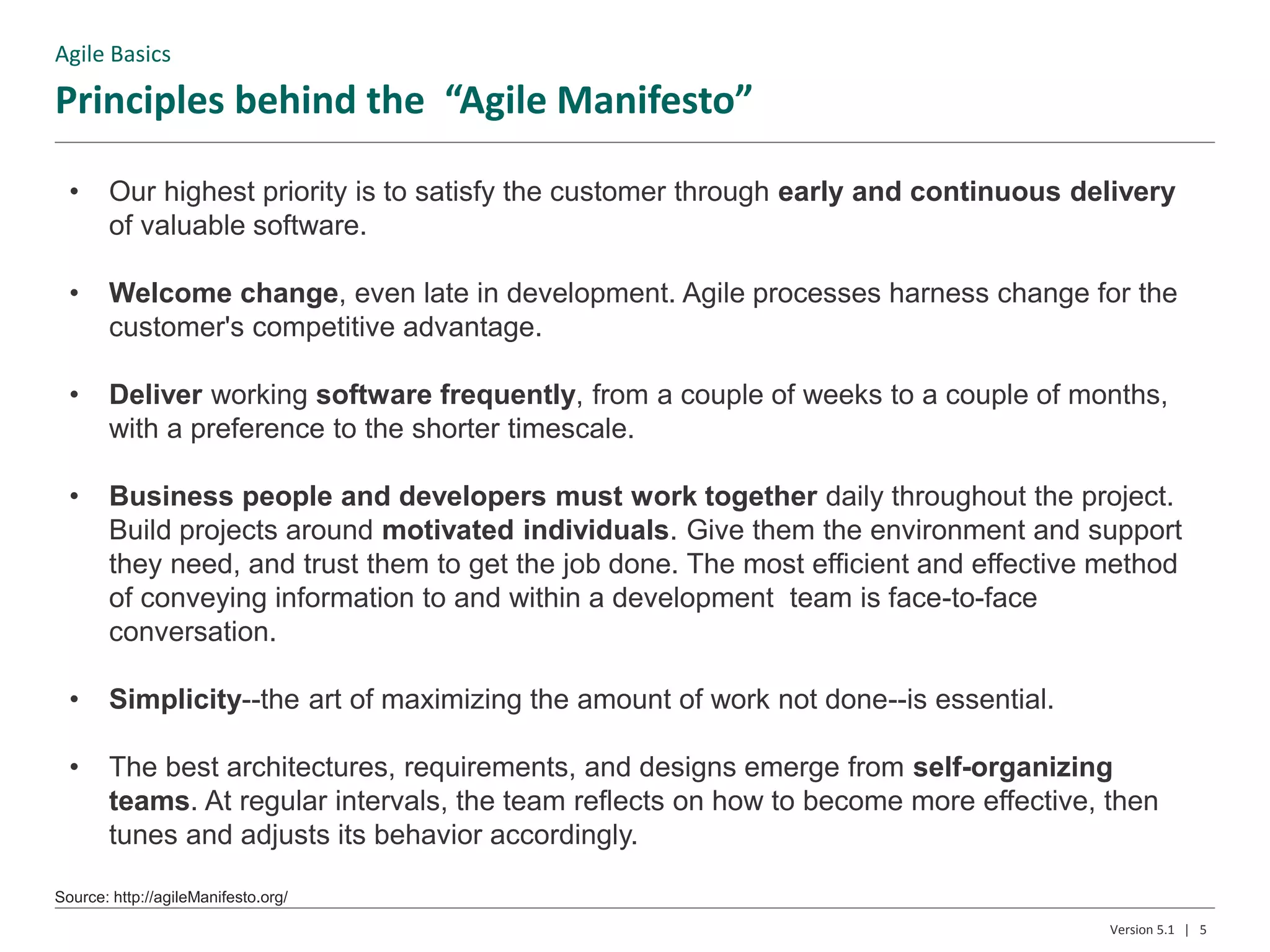 Principles behind the “Agile Manifesto”
Source: http://agileManifesto.org/
5Version 5.1 |
• Our highest priority is to satisfy the customer through early and continuous delivery
of valuable software.
• Welcome change, even late in development. Agile processes harness change for the
customer's competitive advantage.
• Deliver working software frequently, from a couple of weeks to a couple of months,
with a preference to the shorter timescale.
• Business people and developers must work together daily throughout the project.
Build projects around motivated individuals. Give them the environment and support
they need, and trust them to get the job done. The most efficient and effective method
of conveying information to and within a development team is face-to-face
conversation.
• Simplicity--the art of maximizing the amount of work not done--is essential.
• The best architectures, requirements, and designs emerge from self-organizing
teams. At regular intervals, the team reflects on how to become more effective, then
tunes and adjusts its behavior accordingly.
Agile Basics
 