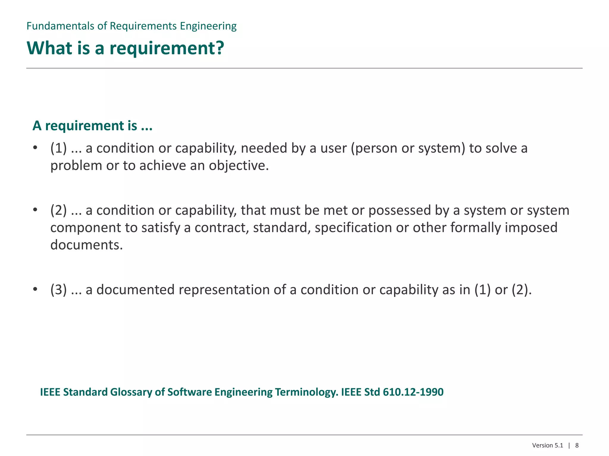 What is a requirement?
Version 5.1 | 8
IEEE Standard Glossary of Software Engineering Terminology. IEEE Std 610.12-1990
Fundamentals of Requirements Engineering
A requirement is ...
• (1) ... a condition or capability, needed by a user (person or system) to solve a
problem or to achieve an objective.
• (2) ... a condition or capability, that must be met or possessed by a system or system
component to satisfy a contract, standard, specification or other formally imposed
documents.
• (3) ... a documented representation of a condition or capability as in (1) or (2).
 