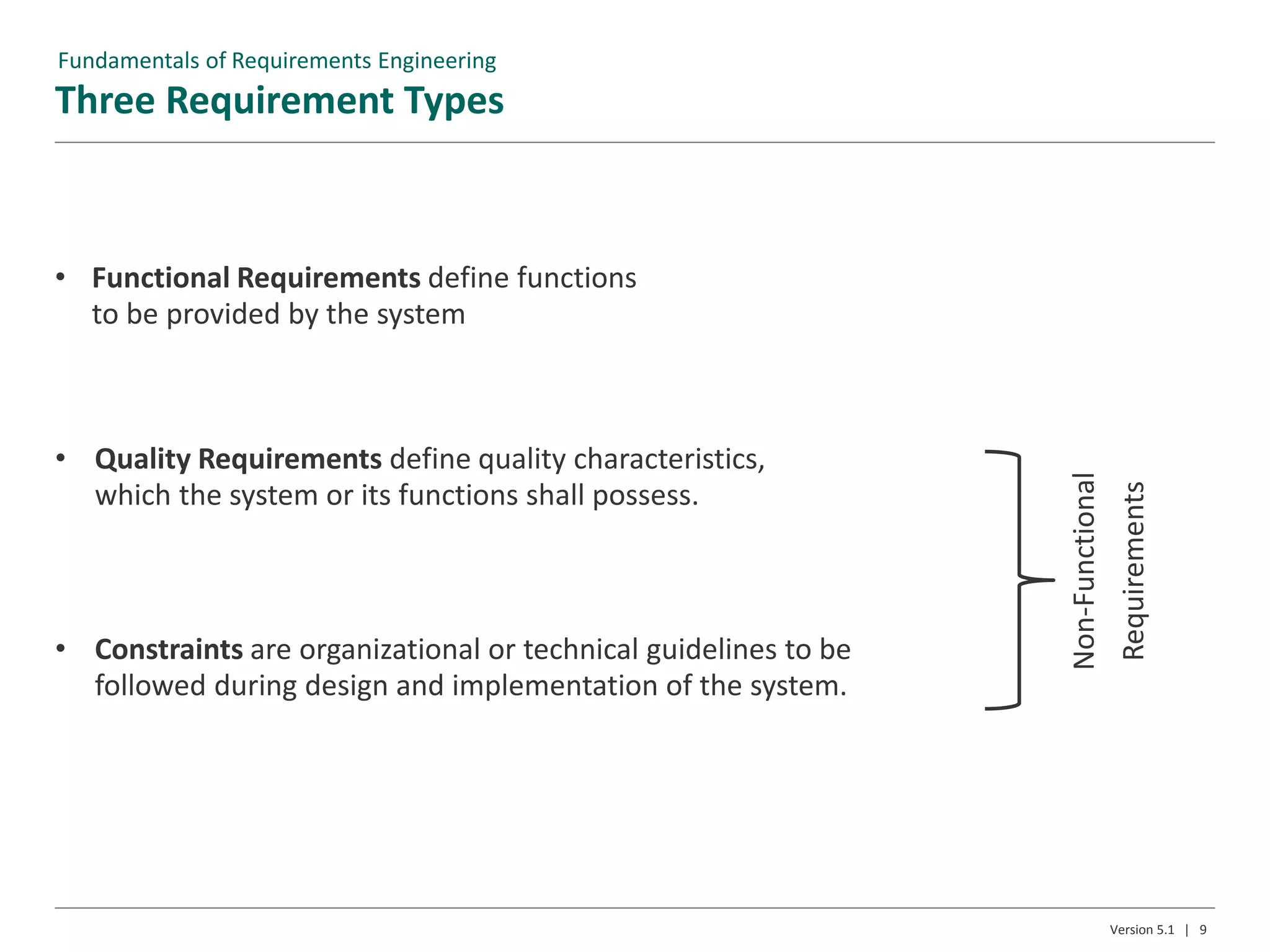 Three Requirement Types
Version 5.1 | 9
• Functional Requirements define functions
to be provided by the system
• Quality Requirements define quality characteristics,
which the system or its functions shall possess.
• Constraints are organizational or technical guidelines to be
followed during design and implementation of the system.
Non-Functional
Requirements
Fundamentals of Requirements Engineering
 