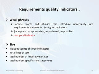 Requirements quality indicators..
 Weak phrases
 include words and phrases that introduce uncertainty into
requirements statements. .(not good indicator)
 ( adequate , as appropriate, as preferred, as possible)
 not good indicator
 Size
• includes counts of three indicators:
• total lines of text
• total number of imperative phases
• total number specification statements
15Prepared by: Dr.Hamdan M. Al-SabriRequirments Engineering
 