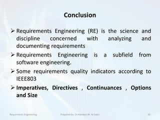 Conclusion
 Requirements Engineering (RE) is the science and
discipline concerned with analyzing and
documenting requirements
 Requirements Engineering is a subfield from
software engineering.
 Some requirements quality indicators according to
IEEE803
 Imperatives, Directives , Continuances , Options
and Size
Requirments Engineering 16Prepared by: Dr.Hamdan M. Al-Sabri
 