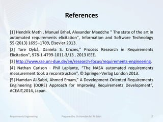 References
[1] Hendrik Meth , Manuel Brhel, Alexander Maedche " The state of the art in
automated requirements elicitation", Information and Software Technology
55 (2013) 1695–1709, Elsevier 2013.
[2] Tore Dybå, Daniela S. Cruzes," Process Research in Requirements
Elicitation", 978-1-4799-1011-3/13 , 2013 IEEE.
[3] http://www.sse.uni-due.de/en/research-focus/requirements-engineering.
[4] Nathan Carlson · Phil Laplante, “The NASA automated requirements
measurement tool: a reconstruction”, © Springer-Verlag London 2013.
[5] Hamdan Al-Sabri, Ahmed Emam,” A Development-Oriented Requirements
Engineering (DORE) Approach for Improving Requirements Development”,
ACEAIT,2014, Japan.
Requirments Engineering 17Prepared by: Dr.Hamdan M. Al-Sabri
 