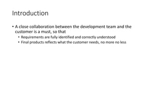 10
Introduction
• A close collaboration between the development team and the
customer is a must, so that
• Requirements are fully identified and correctly understood
• Final products reflects what the customer needs, no more no less
 