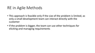 15
RE in Agile Methods
• This approach is feasible only if the size of the problem is limited, as
only a small development team can interact directly with the
customer
• If the problem is bigger, the team can use other techniques for
eliciting and managing requirements
 