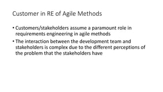 18
Customer in RE of Agile Methods
• Customers/stakeholders assume a paramount role in
requirements engineering in agile methods
• The interaction between the development team and
stakeholders is complex due to the different perceptions of
the problem that the stakeholders have
 