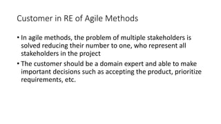 19
Customer in RE of Agile Methods
• In agile methods, the problem of multiple stakeholders is
solved reducing their number to one, who represent all
stakeholders in the project
• The customer should be a domain expert and able to make
important decisions such as accepting the product, prioritize
requirements, etc.
 