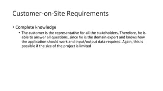 21
Customer-on-Site Requirements
• Complete knowledge
• The customer is the representative for all the stakeholders. Therefore, he is
able to answer all questions, since he is the domain expert and knows how
the application should work and input/output data required. Again, this is
possible if the size of the project is limited
 