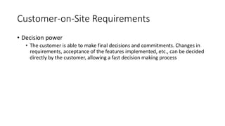 22
Customer-on-Site Requirements
• Decision power
• The customer is able to make final decisions and commitments. Changes in
requirements, acceptance of the features implemented, etc., can be decided
directly by the customer, allowing a fast decision making process
 