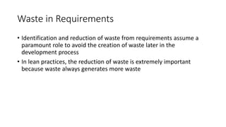 23
Waste in Requirements
• Identification and reduction of waste from requirements assume a
paramount role to avoid the creation of waste later in the
development process
• In lean practices, the reduction of waste is extremely important
because waste always generates more waste
 