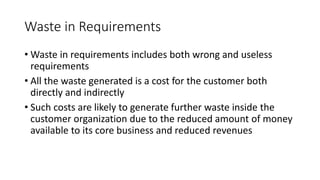 24
Waste in Requirements
• Waste in requirements includes both wrong and useless
requirements
• All the waste generated is a cost for the customer both
directly and indirectly
• Such costs are likely to generate further waste inside the
customer organization due to the reduced amount of money
available to its core business and reduced revenues
 