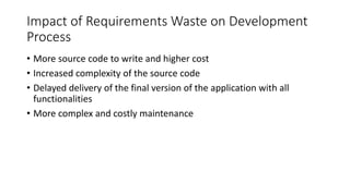 25
Impact of Requirements Waste on Development
Process
• More source code to write and higher cost
• Increased complexity of the source code
• Delayed delivery of the final version of the application with all
functionalities
• More complex and costly maintenance
 