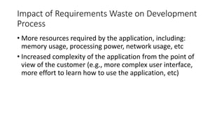26
Impact of Requirements Waste on Development
Process
• More resources required by the application, including:
memory usage, processing power, network usage, etc
• Increased complexity of the application from the point of
view of the customer (e.g., more complex user interface,
more effort to learn how to use the application, etc)
 