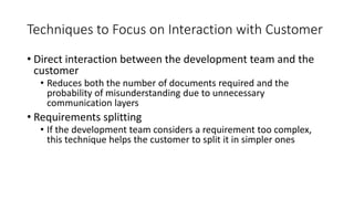 29
Techniques to Focus on Interaction with Customer
• Direct interaction between the development team and the
customer
• Reduces both the number of documents required and the
probability of misunderstanding due to unnecessary
communication layers
• Requirements splitting
• If the development team considers a requirement too complex,
this technique helps the customer to split it in simpler ones
 