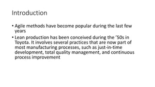 3
Introduction
• Agile methods have become popular during the last few
years
• Lean production has been conceived during the ’50s in
Toyota. It involves several practices that are now part of
most manufacturing processes, such as just-in-time
development, total quality management, and continuous
process improvement
 