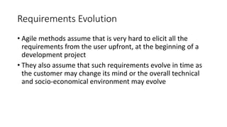 33
Requirements Evolution
• Agile methods assume that is very hard to elicit all the
requirements from the user upfront, at the beginning of a
development project
• They also assume that such requirements evolve in time as
the customer may change its mind or the overall technical
and socio-economical environment may evolve
 