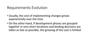 37
Requirements Evolution
• Usually, the cost of implementing changes grows
exponentially over the time
• On the other hand, if development phases are grouped
together in very short iterations and binding decisions are
taken as late as possible, the growing of the cost is limited
 