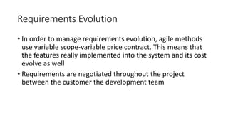 38
Requirements Evolution
• In order to manage requirements evolution, agile methods
use variable scope-variable price contract. This means that
the features really implemented into the system and its cost
evolve as well
• Requirements are negotiated throughout the project
between the customer the development team
 