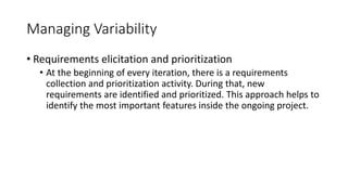 41
Managing Variability
• Requirements elicitation and prioritization
• At the beginning of every iteration, there is a requirements
collection and prioritization activity. During that, new
requirements are identified and prioritized. This approach helps to
identify the most important features inside the ongoing project.
 