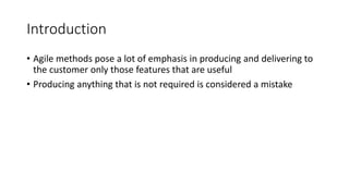 6
Introduction
• Agile methods pose a lot of emphasis in producing and delivering to
the customer only those features that are useful
• Producing anything that is not required is considered a mistake
 